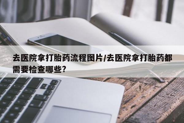 买打胎药米非司酮片流产药微信买去医院拿打胎药流程图片/去医院拿打胎药都需要检查哪些?
