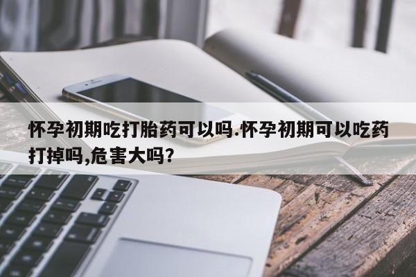 买打胎药米非司酮片流产药微信买怀孕初期吃打胎药可以吗.怀孕初期可以吃药打掉吗,危害大吗？